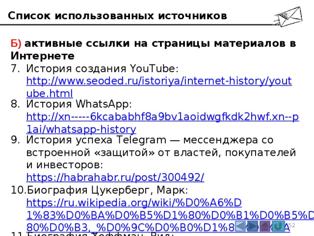 Список использованных источников Б) активные ссылки на страницы материалов в Интернете История создания YouTube:  http://www.seoded.ru/istoriya/internet-history/youtube.html История WhatsApp:  http://xn-----6kcababhf8a9bv1aoidwgfkdk2hwf.xn--p1ai/whatsapp-history История успеха Telegram — мессенджера со встроенной «защитой» от властей, покупателей и инвесторов:  https://habrahabr.ru/post/300492/ Биография Цукерберг, Марк:  https://ru.wikipedia.org/wiki/%D0%A6%D1%83%D0%BA%D0%B5%D1%80%D0%B1%D0%B5%D1%80%D0%B3,_%D0%9C%D0%B0%D1%80%D0%BA Биография Хоффман, Рид:  https://ru.wikipedia.org/wiki/%D0%A5%D0%BE%D1%84%D1%84%D0%BC%D0%B0%D0%BD,_%D0%A0%D0%B8%D0%B4 3