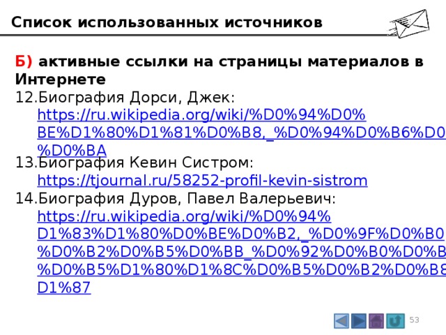 Список использованных источников Б) активные ссылки на страницы материалов в Интернете Биография Дорси, Джек:  https://ru.wikipedia.org/wiki/%D0%94%D0%BE%D1%80%D1%81%D0%B8,_%D0%94%D0%B6%D0%B5%D0%BA Биография Кевин Систром:  https://tjournal.ru/58252-profil-kevin-sistrom Биография Дуров, Павел Валерьевич:  https://ru.wikipedia.org/wiki/%D0%94%D1%83%D1%80%D0%BE%D0%B2,_%D0%9F%D0%B0%D0%B2%D0%B5%D0%BB_%D0%92%D0%B0%D0%BB%D0%B5%D1%80%D1%8C%D0%B5%D0%B2%D0%B8%D1%87 3