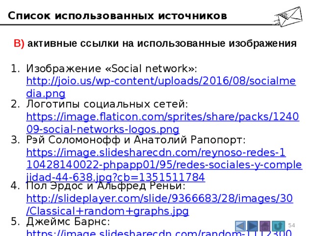 Список использованных источников  В) активные ссылки на использованные изображения Изображение «Social network»:  http://joio.us/wp-content/uploads/2016/08/socialmedia.png Логотипы социальных сетей:  https://image.flaticon.com/sprites/share/packs/124009-social-networks-logos.png Рэй Соломонофф и Анатолий Рапопорт:  https://image.slidesharecdn.com/reynoso-redes-110428140022-phpapp01/95/redes-sociales-y-complejidad-44-638.jpg?cb=1351511784 Пол Эрдос и Альфред Реньи:  http://slideplayer.com/slide/9366683/28/images/30/Classical+random+graphs.jpg Джеймс Барнс:  https://image.slidesharecdn.com/random-111230034905-phpapp01/95/-2-728.jpg?cb=1325217618 3