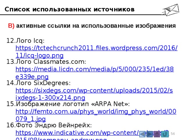 Список использованных источников  В) активные ссылки на использованные изображения Лого Icq:  https://tctechcrunch2011.files.wordpress.com/2016/11/icq-logo.png Лого Classmates.com:  https://media.licdn.com/media/p/5/000/235/1ed/38e339e.png Лого SixDegrees:  https://sixdegs.com/wp-content/uploads/2015/02/sixdegs-1-300x214.png Изображение логотип «ARPA Net»:  http://femto.com.ua/phys_world/img_phys_world/00079_1.jpg Фото Эндрю Вейнрейх:  https://www.indicative.com/wp-content/uploads/2015/08/company_andrew.png Логотип Google:  http://lamcdn.net/lookatme.ru/post_image-image/TvIi4abdzQ07Yodhsgjafg-article.png 3
