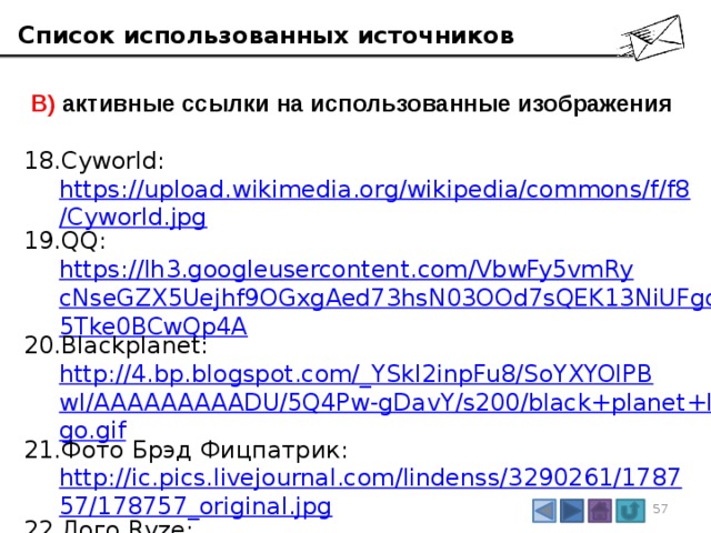 Список использованных источников  В) активные ссылки на использованные изображения Cyworld:  https://upload.wikimedia.org/wikipedia/commons/f/f8/Cyworld.jpg QQ:  https://lh3.googleusercontent.com/VbwFy5vmRycNseGZX5Uejhf9OGxgAed73hsN03OOd7sQEK13NiUFgd5Tke0BCwQp4A Blackplanet:  http://4.bp.blogspot.com/_YSkl2inpFu8/SoYXYOlPBwI/AAAAAAAAADU/5Q4Pw-gDavY/s200/black+planet+logo.gif Фото Брэд Фицпатрик:  http://ic.pics.livejournal.com/lindenss/3290261/178757/178757_original.jpg Лого Ryze:  http://mamuna.com/system/logos/130/normal/ryzelogo.jpg?1323963773 3