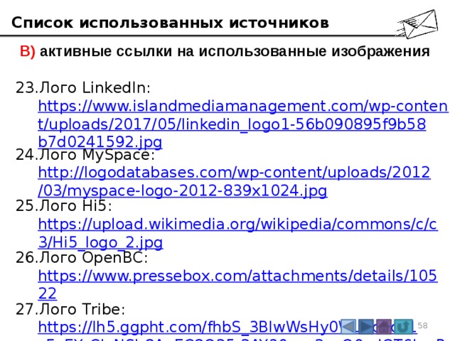 Список использованных источников  В) активные ссылки на использованные изображения Лого LinkedIn:  https://www.islandmediamanagement.com/wp-content/uploads/2017/05/linkedin_logo1-56b090895f9b58b7d0241592.jpg Лого MySpace:  http://logodatabases.com/wp-content/uploads/2012/03/myspace-logo-2012-839x1024.jpg Лого Hi5: https://upload.wikimedia.org/wikipedia/commons/c/c3/Hi5_logo_2.jpg Лого OpenBC: https://www.pressebox.com/attachments/details/10522 Лого Tribe: https://lh5.ggpht.com/fhbS_3BlwWsHy0WuboKoz1cFpEYrCIeNSb8AnEC8O25-2AY30ucy2sqO0mjGT6krvPU=w300 3