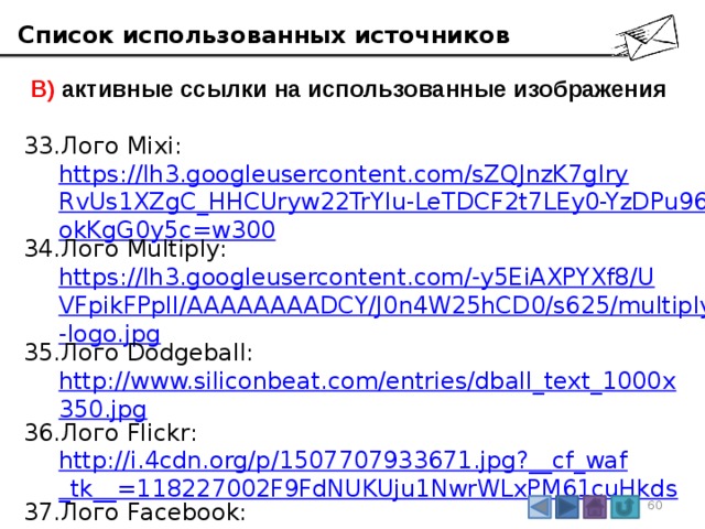 Список использованных источников  В) активные ссылки на использованные изображения Лого Mixi:  https://lh3.googleusercontent.com/sZQJnzK7gIryRvUs1XZgC_HHCUryw22TrYIu-LeTDCF2t7LEy0-YzDPu96okKgG0y5c=w300 Лого Multiply:  https://lh3.googleusercontent.com/-y5EiAXPYXf8/UVFpikFPplI/AAAAAAAADCY/J0n4W25hCD0/s625/multiply-logo.jpg Лого Dodgeball:  http://www.siliconbeat.com/entries/dball_text_1000x350.jpg Лого Flickr:  http://i.4cdn.org/p/1507707933671.jpg?__cf_waf_tk__=118227002F9FdNUKUju1NwrWLxPM61cuHkds Лого Facebook:  https://upload.wikimedia.org/wikipedia/commons/thumb/7/7c/Facebook_New_Logo_%282015%29.svg/1200px-Facebook_New_Logo_%282015%29.svg.png 3