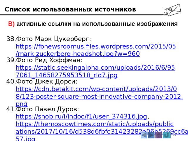 Список использованных источников  В) активные ссылки на использованные изображения Фото Марк Цукерберг:  https://fbnewsroomus.files.wordpress.com/2015/05/mark-zuckerberg-headshot.jpg?w=960 Фото Рид Хоффман:  https://static.seekingalpha.com/uploads/2016/6/957061_14658275953518_rId7.jpg Фото Джек Дорси:  https://cdn.betakit.com/wp-content/uploads/2013/08/123-poster-square-most-innovative-company-2012.png Фото Павел Дуров:  https://snob.ru/i/indoc/f1/user_374316.jpg , https://themoscowtimes.com/static/uploads/publications/2017/10/16/d538d6fbfc31423282e06b5269cc6a57.jpg Фото Стив Чен и Чад Херли:  http://i.cnn.net/money/popups/2006/fortune/portraitsofpower/img/POW27_Y.jpg 3