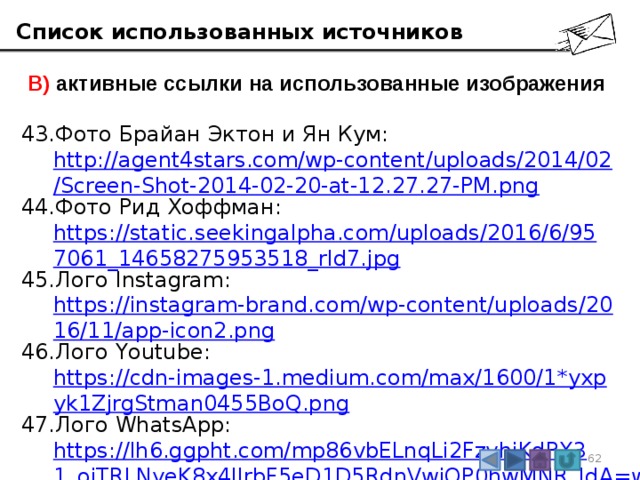 Список использованных источников  В) активные ссылки на использованные изображения Фото Брайан Эктон и Ян Кум:  http://agent4stars.com/wp-content/uploads/2014/02/Screen-Shot-2014-02-20-at-12.27.27-PM.png Фото Рид Хоффман:  https://static.seekingalpha.com/uploads/2016/6/957061_14658275953518_rId7.jpg Лого Instagram:  https://instagram-brand.com/wp-content/uploads/2016/11/app-icon2.png Лого Youtube:  https://cdn-images-1.medium.com/max/1600/1*yxpyk1ZjrgStman0455BoQ.png Лого WhatsApp:  https://lh6.ggpht.com/mp86vbELnqLi2FzvhiKdPX31_oiTRLNyeK8x4IIrbF5eD1D5RdnVwjQP0hwMNR_JdA=w300 3