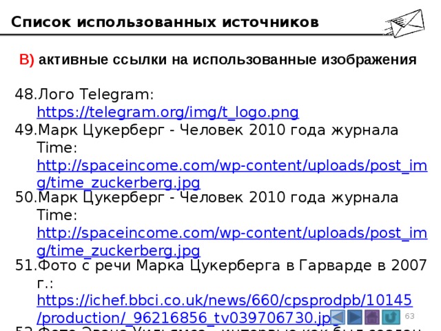 Список использованных источников  В) активные ссылки на использованные изображения Лого Telegram:  https://telegram.org/img/t_logo.png Марк Цукерберг - Человек 2010 года журнала Time:  http://spaceincome.com/wp-content/uploads/post_img/time_zuckerberg.jpg Марк Цукерберг - Человек 2010 года журнала Time:  http://spaceincome.com/wp-content/uploads/post_img/time_zuckerberg.jpg Фото с речи Марка Цукерберга в Гарварде в 2007 г.:  https://ichef.bbci.co.uk/news/660/cpsprodpb/10145/production/_96216856_tv039706730.jpg Фото Эвана Уильямса - интервью как был создан Twitter:  https://i.ytimg.com/vi/nIteSSNp76Q/hqdefault.jpg Фото Альберт Попков:  https://www.brainity.moscow/upload/iblock/3ab/3ab16bea94b09db90e0f618be8c0ee19.jpg 3