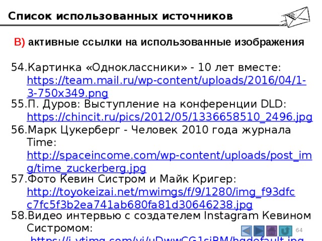 Список использованных источников  В) активные ссылки на использованные изображения Картинка «Одноклассники» - 10 лет вместе:  https://team.mail.ru/wp-content/uploads/2016/04/1-3-750x349.png П. Дуров: Выступление на конференции DLD:  https://chincit.ru/pics/2012/05/1336658510_2496.jpg Марк Цукерберг - Человек 2010 года журнала Time:  http://spaceincome.com/wp-content/uploads/post_img/time_zuckerberg.jpg Фото Кевин Систром и Майк Кригер:  http://toyokeizai.net/mwimgs/f/9/1280/img_f93dfcc7fc5f3b2ea741ab680fa81d30646238.jpg Видео интервью с создателем Instagram Кевином Систромом:   https://i.ytimg.com/vi/uDwwCG1sjBM/hqdefault.jpg  Фото с видео Джавид Карим в зоопарке:  https://i.ytimg.com/vi/jNQXAC9IVRw/hqdefault.jpg 3 3