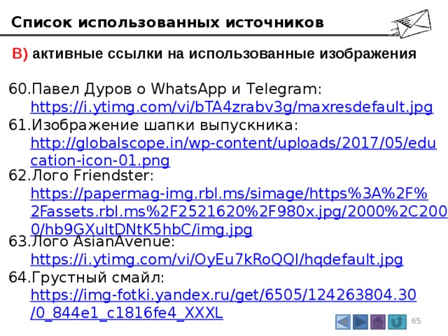 Список использованных источников  В) активные ссылки на использованные изображения Павел Дуров о WhatsApp и Telegram:  https://i.ytimg.com/vi/bTA4zrabv3g/maxresdefault.jpg Изображение шапки выпускника:  http://globalscope.in/wp-content/uploads/2017/05/education-icon-01.png Лого Friendster:  https://papermag-img.rbl.ms/simage/https%3A%2F%2Fassets.rbl.ms%2F2521620%2F980x.jpg/2000%2C2000/hb9GXultDNtK5hbC/img.jpg Лого AsianAvenue:  https://i.ytimg.com/vi/OyEu7kRoQQI/hqdefault.jpg Грустный смайл:  https://img-fotki.yandex.ru/get/6505/124263804.30/0_844e1_c1816fe4_XXXL 3