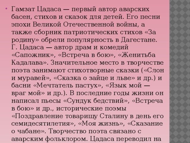 Гамзат Цадаса — первый автор аварских басен, стихов и сказок для детей. Его песни эпохи Великой Отечественной войны, а также сборник патриотических стихов «За родину» обрели популярность в Дагестане. Г. Цадаса — автор драм и комедий «Сапожник», «Встреча в бою», «Женитьба Кадалава». Значительное место в творчестве поэта занимают стихотворные сказки («Слон и муравей», «Сказка о зайце и льве» и др.) и басни «Мечтатель пастух», «Язык мой — враг мой» и др.). В последние годы жизни он написал пьесы «Сундук бедствий», «Встреча в бою» и др., исторические поэмы «Поздравление товарищу Сталину в день его семидесятилетия», «Моя жизнь», «Сказание о чабане». Творчество поэта связано с аварским фольклором. Цадаса переводил на аварский язык произведения А. С. Пушкина.  