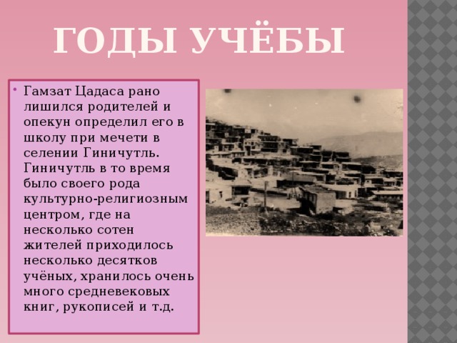 Годы учёбы Гамзат Цадаса рано лишился родителей и опекун определил его в школу при мечети в селении Гиничутль. Гиничутль в то время было своего рода культурно-религиозным центром, где на несколько сотен жителей приходилось несколько десятков учёных, хранилось очень много средневековых книг, рукописей и т.д. 