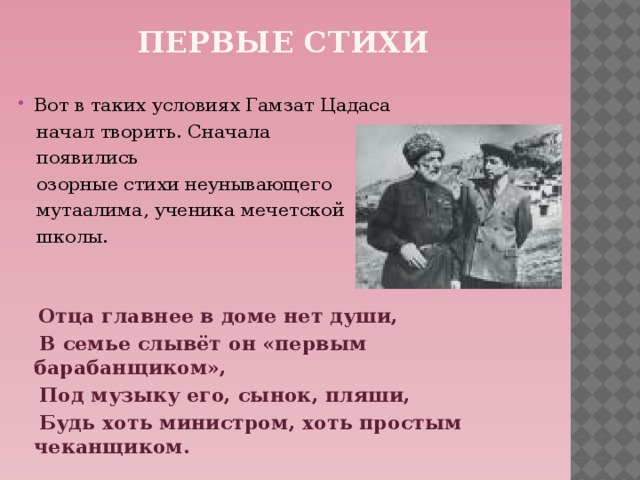 Первые стихи Вот в таких условиях Гамзат Цадаса  начал творить. Сначала  появились  озорные стихи неунывающего  мутаалима, ученика мечетской  школы.   Отца главнее в доме нет души,  В семье слывёт он «первым барабанщиком»,  Под музыку его, сынок, пляши,  Будь хоть министром, хоть простым чеканщиком.     