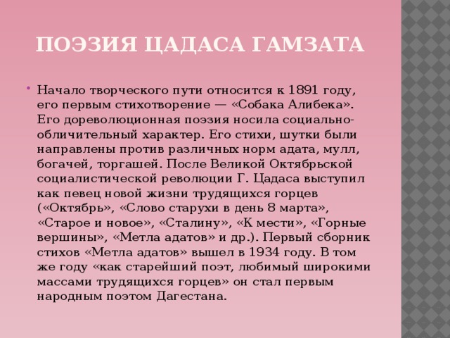 Поэзия Цадаса Гамзата Начало творческого пути относится к 1891 году, его первым стихотворение — «Собака Алибека». Его дореволюционная поэзия носила социально-обличительный характер. Его стихи, шутки были направлены против различных норм адата, мулл, богачей, торгашей. После Великой Октябрьской социалистической революции Г. Цадаса выступил как певец новой жизни трудящихся горцев («Октябрь», «Слово старухи в день 8 марта», «Старое и новое», «Сталину», «К мести», «Горные вершины», «Метла адатов» и др.). Первый сборник стихов «Метла адатов» вышел в 1934 году. В том же году «как старейший поэт, любимый широкими массами трудящихся горцев» он стал первым народным поэтом Дагестана. 