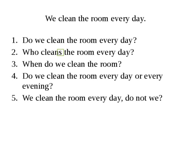 We clean the room every day. Do we clean the room every day? Who cleans the room every day? When do we clean the room? Do we clean the room every day or every evening? We clean the room every day, do not we? 
