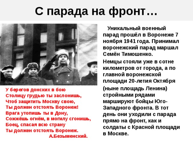 С парада на фронт…  Уникальный военный парад прошёл в Воронеже 7 ноября 1941 года. Принимал воронежский парад маршал Семён Тимошенко. Немцы стояли уже в сотне километров от города, а по главной воронежской площади 20-летия Октября (ныне площадь Ленина) стройными рядами маршируют бойцы Юго-Западного фронта. В тот день они уходили с парада прямо на фронт, как и солдаты с Красной площади в Москве. У берегов донских в бою Столицу грудью ты заслонишь, Чтоб защитить Москву свою, Ты должен отстоять Воронеж! Врага утопишь ты в Дону, Сожжёшь огнём, в могилу сгонишь, Боец, спасая всю страну Ты должен отстоять Воронеж.  А.Безыменский.