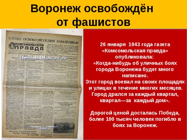 Воронеж освобождён  от фашистов 26 января 1943 года газета «Комсомольская правда» опубликовала: «Когда-нибудь об уличных боях города Воронежа будет много написано. Этот город воевал на своих площадях и улицах в течение многих месяцев. Город дрался за каждый квартал, квартал—за каждый дом».  Дорогой ценой досталась Победа, более 100 тысяч человек погибло в боях за Воронеж. В ночь с 24 на 25 января 1943 года на левом берегу города сосредоточились мощные ударные группы советских войск. И под прицельной артподготовки, под аккомпанемент «Катюш» пехота и танкисты перешли в наступление. Воронеж был очищен одним мощным ударом, силы которого хватило и на то, чтобы линия фронта откатилась далеко за Дон. Город горел, но впервые за семь месяцев беспрерывных боев наступила тишина.