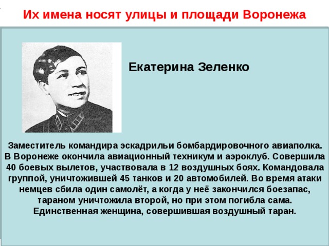 . Их имена носят улицы и площади Воронежа Иван Артамонов    Герой Советского Союза, командир батальона 25-го гвардейского стрелкового полка. Родился в семье крестьянина в селе Староживотинное Рамонского района. После учительских курсов работал учителем. В 1943 году во главе подразделения первым переправился через Десну, где вместе с партизанами построил переправу. Его батальон успешно форсировал Днепр и удержал захваченный плацдарм. Во время тяжёлого боя Артамонов был тяжело ранен, после чего скончался в госпитале..  Екатерина Зеленко       Заместитель командира эскадрильи бомбардировочного авиаполка. В Воронеже окончила авиационный техникум и аэроклуб. Совершила 40 боевых вылетов, участвовала в 12 воздушных боях. Командовала группой, уничтожившей 45 танков и 20 автомобилей. Во время атаки немцев сбила один самолёт, а когда у неё закончился боезапас, тараном уничтожила второй, но при этом погибла сама. Единственная женщина, совершившая воздушный таран. 50 улиц Воронежа, названных именами местных жителей-героев Великой Отечественной войны