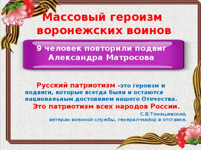 Массовый героизм воронежских воинов 9 человек повторили подвиг Александра Матросова  Русский патриотизм – это героизм и подвиги, которые всегда были и остаются национальным достоянием нашего Отечества.  Это патриотизм всех народов России .  С.В.Томашевский, ветеран военной службы, генерал-майор в отставке.