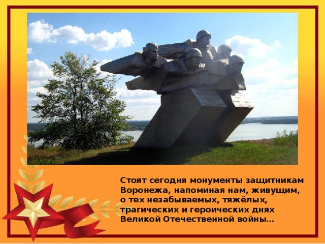 Стоят сегодня монументы защитникам Воронежа, напоминая нам, живущим, о тех незабываемых, тяжёлых, трагических и героических днях Великой Отечественной войны…