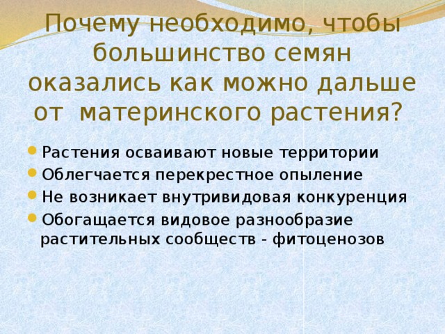 Почему необходимо, чтобы большинство семян оказались как можно дальше от материнского растения? Растения осваивают новые территории Облегчается перекрестное опыление Не возникает внутривидовая конкуренция Обогащается видовое разнообразие растительных сообществ - фитоценозов 