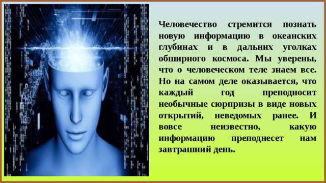 Человечество стремится познать новую информацию в океанских глубинах и в дальних уголках обширного космоса. Мы уверены, что о человеческом теле знаем все. Но на самом деле оказывается, что каждый год преподносит необычные сюрпризы в виде новых открытий, неведомых ранее. И вовсе неизвестно, какую информацию преподнесет нам завтрашний день. 