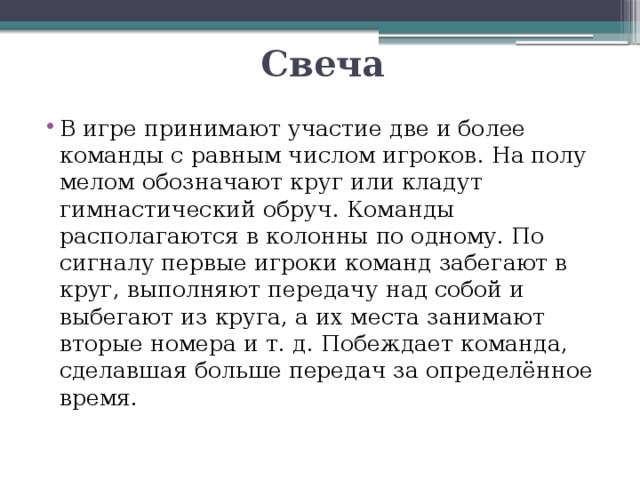Свеча В игре принимают участие две и более команды с равным числом игроков. На полу мелом обозначают круг или кладут гимнастический обруч. Команды располагаются в колонны по одному. По сигналу первые игроки команд забегают в круг, выполняют передачу над собой и выбегают из круга, а их места занимают вторые номера и т. д. Побеждает команда, сделавшая больше передач за определённое время. 