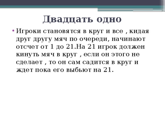 Двадцать одно Игроки становятся в круг и все , кидая друг другу мяч по очереди, начинают отсчет от 1 до 21.На 21 игрок должен кинуть мяч в круг , если он этого не сделает , то он сам садится в круг и ждет пока его выбьют на 21. 