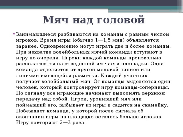 Мяч над головой Занимающиеся разбиваются на команды с равным числом игроков. Время игры (обычно 1—1,5 мин) объявляется заранее. Одновременно могут играть две и более команды. При нехватке волейбольных мячей команды вступают в игру по очереди. Игроки каждой команды произвольно располагаются на отведённой им части площадки. Одна команда отделяется от другой меловой линией или линиями имеющейся разметки. Каждый участник получает волейбольный мяч. От команды выделяется один человек, который контролирует игру команды-соперницы. По сигналу все играющие начинают выполнять верхнюю передачу над собой. Игрок, уронивший мяч или поймавший его, выбывает из игры и садится на скамейку. Побеждает команда, у которой после сигнала об окончании игры на площадке осталось больше игроков. Игру повторяют 2—3 раза. 