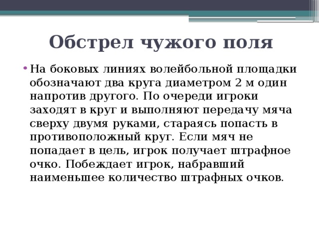 Обстрел чужого поля На боковых линиях волейбольной площадки обозначают два круга диаметром 2 м один напротив другого. По очереди игроки заходят в круг и выполняют передачу мяча сверху двумя руками, стараясь попасть в противоположный круг. Если мяч не попадает в цель, игрок получает штрафное очко. Побеждает игрок, набравший наименьшее количество штрафных очков. 