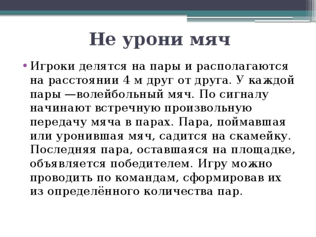 Не урони мяч Игроки делятся на пары и располагаются на расстоянии 4 м друг от друга. У каждой пары —волейбольный мяч. По сигналу начинают встречную произвольную передачу мяча в парах. Пара, поймавшая или уронившая мяч, садится на скамейку. Последняя пара, оставшаяся на площадке, объявляется победителем. Игру можно проводить по командам, сформировав их из определённого количества пар. 