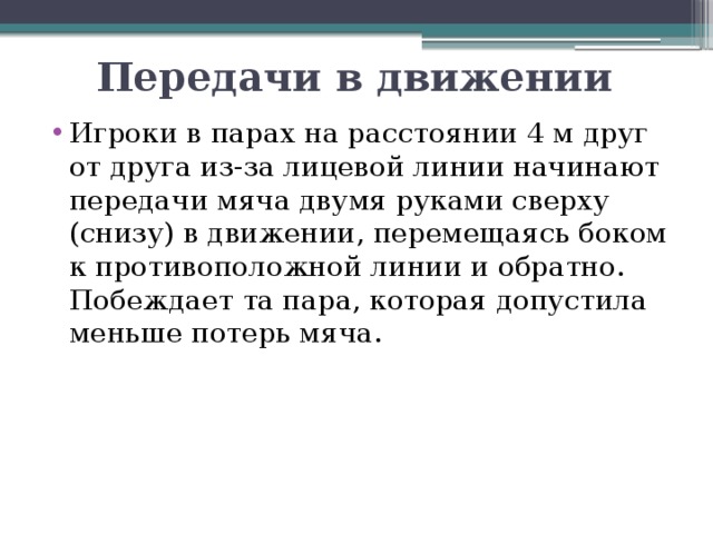 Передачи в движении Игроки в парах на расстоянии 4 м друг от друга из-за лицевой линии начинают передачи мяча двумя руками сверху (снизу) в движении, перемещаясь боком к противоположной линии и обратно. Побеждает та пара, которая допустила меньше потерь мяча. 