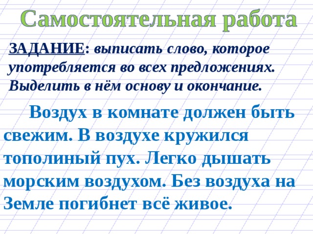 ЗАДАНИЕ : выписать слово, которое употребляется во всех предложениях. Выделить в нём основу и окончание.  Воздух в комнате должен быть свежим. В воздухе кружился тополиный пух. Легко дышать морским воздухом. Без воздуха на Земле погибнет всё живое. 