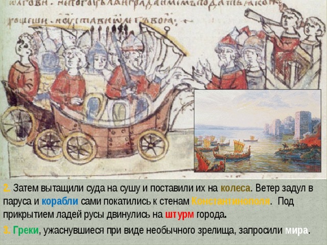 2. Затем вытащили суда на сушу и поставили их на колеса . Ветер задул в паруса и корабли сами покатились к стенам Константинополя . Под прикрытием ладей русы двинулись на штурм города . 3. Греки , ужаснувшиеся при виде необычного зрелища, запросили мира . 