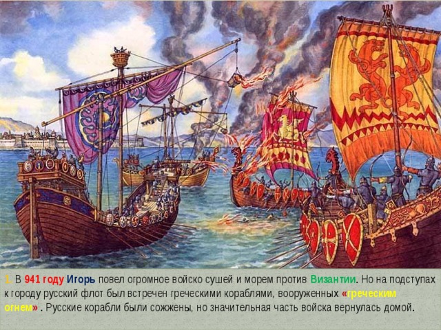 1. В 941 году Игорь повел огромное войско сушей и морем против Византии . Но на подступах к городу русский флот был встречен греческими кораблями, вооруженных « греческим огнем »  . Русские корабли были сожжены, но значительная часть войска вернулась домой. 