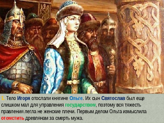 1. Тело Игоря отослали княгине Ольге . Их сын Святослав был еще слишком мал для управления государством , поэтому вся тяжесть правления легла не женские плечи. Первым делом Ольга измыслила отомстить древлянам за смерть мужа. 