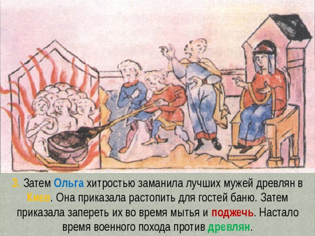 3. Затем Ольга хитростью заманила лучших мужей древлян в Киев . Она приказала растопить для гостей баню. Затем приказала запереть их во время мытья и поджечь . Настало время военного похода против древлян . 