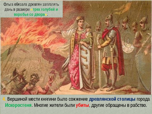Ольга обязала древлян заплатить дань в размере  « трех голубей и воробье со двора » . 4. Вершиной мести княгини было сожжение древлянской столицы города Искоростеня . Многие жители были убиты , другие обращены в рабство. 