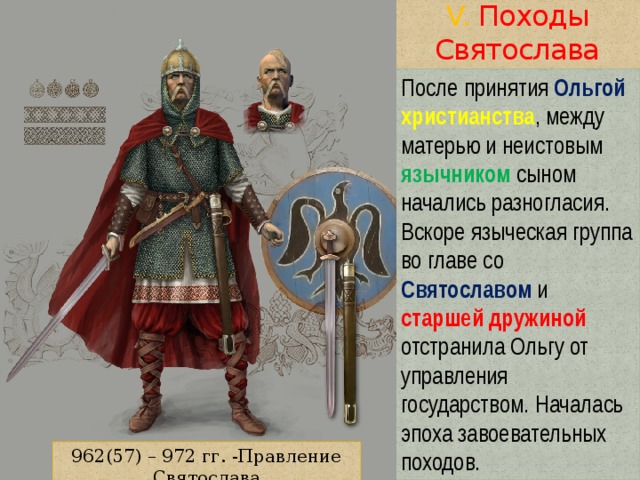 V. Походы Святослава После принятия Ольгой  христианства , между матерью и неистовым язычником сыном начались разногласия. Вскоре языческая группа во главе со Святославом и старшей дружиной отстранила Ольгу от управления государством. Началась эпоха завоевательных походов. 962(57) – 972 гг. -Правление Святослава 