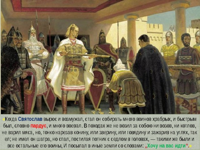 « Когда Святослав вырос и возмужал, стал он собирать много воинов храбрых, и быстрым был, словно пардус , и много воевал. В походах же не возил за собою ни возов, ни котлов, не варил мяса, но, тонко нарезав конину, или зверину, или говядину и зажарив на углях, так ел; не имел он шатра, но спал, постилая потник с седлом в головах, — такими же были и все остальные его воины, И посылал в иные земли со словами: „ Хочу на вас идти “. » 