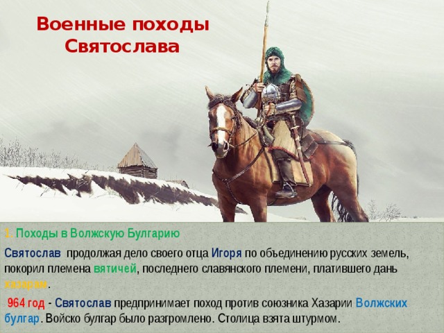 Военные походы Святослава 1. Походы в Волжскую Булгарию Святослав  продолжая дело своего отца Игоря по объединению русских земель, покорил племена вятичей , последнего славянского племени, платившего дань хазарам .  964 год -  Святослав  предпринимает поход против союзника Хазарии Волжских булгар . Войско булгар было разгромлено. Столица взята штурмом. 