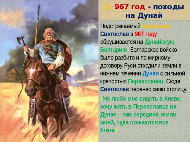 3. 967 год - походы на Дунай Подстрекаемый  Византией ,  Святослав в  967 году обрушивается на  Дунайскую Болгарию . Болгарское войско было разбито и по мирному договору Руси отходили земли в нижнем течении Дуная с сильной крепостью Переяславец . Сюда Святослав  перенес свою столицу. « Не любо мне сидеть в Киеве, хочу жить в Переяславце на Дунае – там середина земли моей, туда стекаются все блага » . 