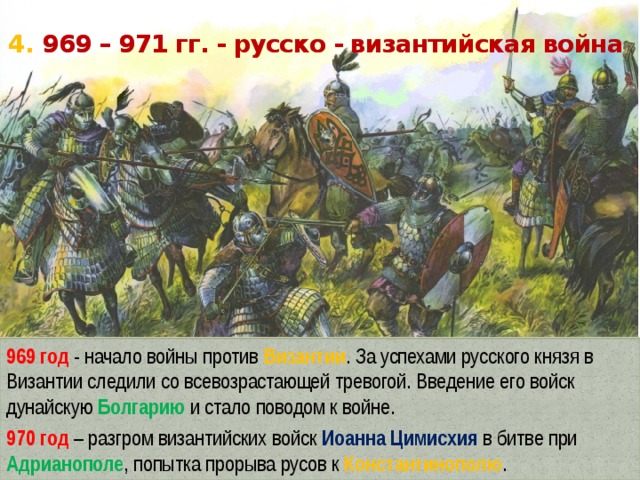 4. 969 – 971 гг. - русско - византийская война 969 год - начало войны против Византии . За успехами русского князя в Византии следили со всевозрастающей тревогой. Введение его войск дунайскую Болгарию и стало поводом к войне. 970 год – разгром византийских войск Иоанна Цимисхия в битве при Адрианополе , попытка прорыва русов к Константинополю . 