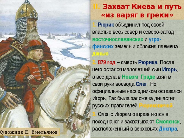 II. Захват Киева и путь «из варяг в греки» 1. Рюрик объединил под своей властью весь север и северо-запад восточнославянских и угро-финских земель и обложил племена данью . 2. 879 год – смерть Рюрика . После него остался малолетний сын Игорь , а все дела в Новом Граде взял в свои руки воевода Олег . Но, официальным наследником оставался Игорь. Так была заложена династия русских правителей Рюриковичей . 3. Олег с Игорем отправляются в поход на юг и захватывают Смоленск , расположенный в верховьях Днепра . Художник Е. Емельянов 