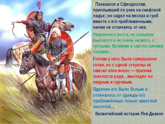 « Показался и Сфендослав, приплывший по реке на скифской ладье; он сидел на веслах и греб вместе с его приближенными, ничем не отличаясь от них. Умеренного роста, не слишком высокого и не очень низкого, с густыми, бровями и светло-синими глазами… Голова у него была совершенно голая, но с одной стороны её свисал клок волос — признак знатности рода…выглядел он хмурым и суровым. Одеяние его было белым и отличалось от одежды его приближённых только заметной чистотой … » Византийский историк Лев Диакон 