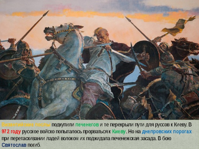Византийские послы подкупили печенегов и те перекрыли пути для руссов к Киеву. В 972 году русское войско попыталось прорваться к Киеву . Но на днепровских порогах при перетаскивании ладей волоком их поджидала печенежская засада. В бою Святослав  погиб . 