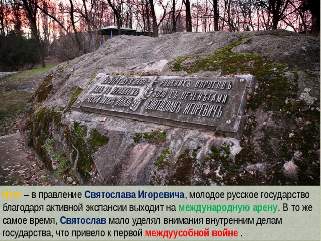 Итог – в правление Святослава Игоревича , молодое русское государство благодаря активной экспансии выходит на международную арену . В то же самое время, Святослав мало уделял внимания внутренним делам государства, что привело к первой междуусобной войне . 