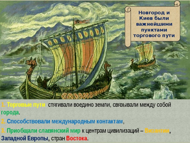 Новгород и Киев были важнейшими пунктами торгового пути 1. Торговые пути  стягивали воедино земли, связывали между собой города . 2. Способствовали международным контактам , 3. Приобщали славянский мир к центрам цивилизаций – Византии , Западной Европы , стран  Востока . 