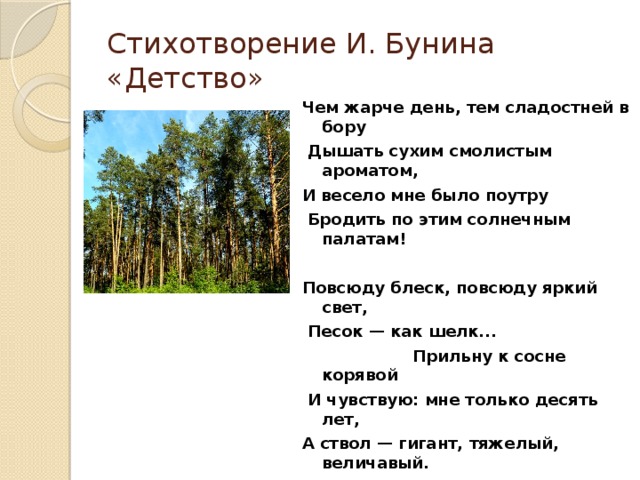 Стихотворение И. Бунина «Детство» Чем жарче день, тем сладостней в бору  Дышать сухим смолистым ароматом, И весело мне было поутру  Бродить по этим солнечным палатам!  Повсюду блеск, повсюду яркий свет,  Песок — как шелк...  Прильну к сосне корявой  И чувствую: мне только десять лет, А ствол — гигант, тяжелый, величавый.  Кора груба, морщиниста, красна. Но так тепла, так солнцем вся прогрета!  И кажется, что пахнет не сосна, А зной и сухость солнечного света.   