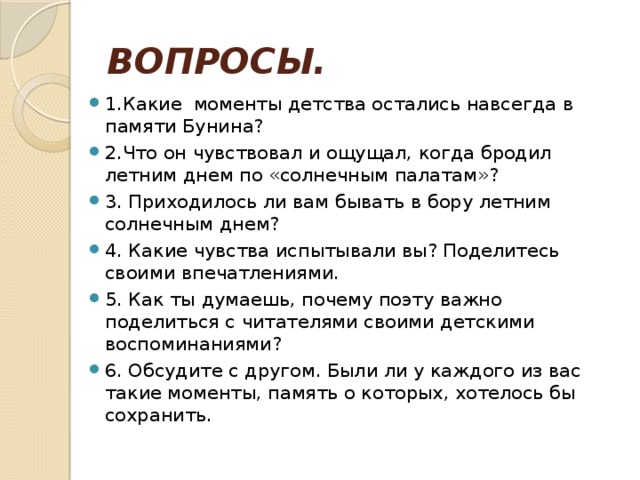ВОПРОСЫ. 1.Какие моменты детства остались навсегда в памяти Бунина? 2.Что он чувствовал и ощущал, когда бродил летним днем по «солнечным палатам»? 3. Приходилось ли вам бывать в бору летним солнечным днем? 4. Какие чувства испытывали вы? Поделитесь своими впечатлениями. 5. Как ты думаешь, почему поэту важно поделиться с читателями своими детскими воспоминаниями? 6. Обсудите с другом. Были ли у каждого из вас такие моменты, память о которых, хотелось бы сохранить. 
