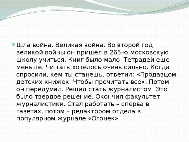 Шла война. Великая война. Во второй год великой войны он пришел в 265-ю московскую школу учиться. Книг было мало. Тетрадей еще меньше. Чи тать хотелось очень сильно. Когда спросили, кем ты станешь, ответил: «Продавцом детских книжек. Чтобы прочитать все». Потом он передумал. Решил стать журналистом. Это было твердое решение. Окончил факультет журналистики. Стал работать – сперва в газетах, потом – редактором отдела в популярном журнале «Огонек» 