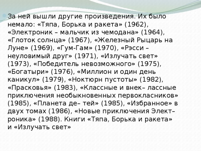 За ней вышли другие произведения. Их было немало: «Тяпа, Борька и ракета» (1962), «Электроник – мальчик из чемодана» (1964), «Глоток солнца» (1967), «Железный Рыцарь на Луне» (1969), «Гум-Гам» (1970), «Рэсси – неуловимый друг» (1971), «Излучать свет» (1973), «Победитель невозможного» (1975), «Богатыри» (1976), «Миллион и один день каникул» (1979), «Ноктюрн пустоты» (1982), «Прасковья» (1983), «Классные и внек– лассные приключения необыкновенных первокласников» (1985), «Планета де– тей» (1985), «Избранное» в двух томах (1986), «Новые приключения Элект– роника» (1988). Книги «Тяпа, Борька и ракета» и «Излучать свет» 